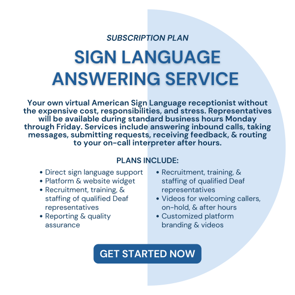 SUBSCRIPTION PLAN. Sign Language Answering Service. Your own virtual American Sign Language receptionist without the expensive cost, responsibilities, and stress. Representatives will be available during standard business hours Monday through Friday. Services include answering inbound calls, taking messages, submitting requests, receiving feedback, & routing to your on-call interpreter after hours. PLANS INCLUDE: Direct sign language support, Platform & website widget, Recruitment, training, & staffing of qualified Deaf representatives, Reporting & quality assurance, Recruitment, training, & staffing of qualified Deaf representatives, Videos for welcoming callers, on-hold, & after hours, Customized platform branding & videos. GET STARTED NOW.