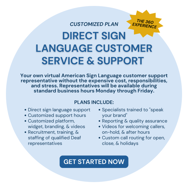 CUSTOMIZED PLAN. Direct Sign Language Customer Service & Support. Your own virtual American Sign Language customer support representative without the expensive cost, responsibilities, and stress. Representatives will be available during standard business hours Monday through Friday. Plans include: Direct sign language support, Customized support hours, Customized platform, widget, branding, & videos, Recruitment, training, & staffing of qualified Deaf representatives, Specialists trained to "speak your brand", Reporting & quality assurance, Videos for welcoming callers, on-hold, & after hours, Custom call routing for open, close, & holidays. GET STARTED NOW.