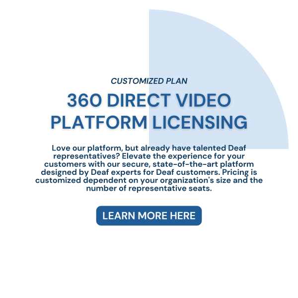 CUSTOMIZED PLAN. 360 DIRECT VIDEO PLATFORM LICENSING. Love our platform, but already have talented Deaf representatives? Elevate the experience for your customers with our secure, state-of-the-art platform designed by Deaf experts for Deaf customers. Pricing is customized dependent on your organization's size and the number of representative seats. LEARN MORE HERE.